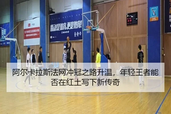 阿尔卡拉斯法网冲冠之路升温，年轻王者能否在红土写下新传奇