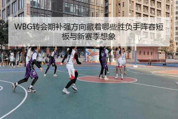 WBG转会期补强方向藏着哪些胜负手阵容短板与新赛季想象